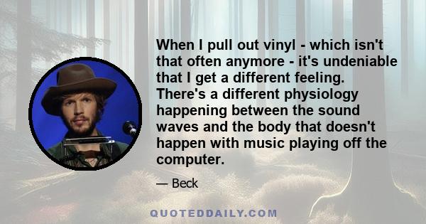 When I pull out vinyl - which isn't that often anymore - it's undeniable that I get a different feeling. There's a different physiology happening between the sound waves and the body that doesn't happen with music