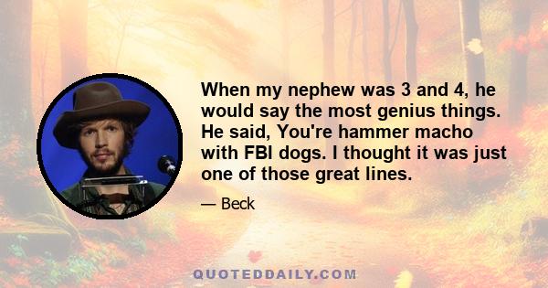 When my nephew was 3 and 4, he would say the most genius things. He said, You're hammer macho with FBI dogs. I thought it was just one of those great lines.