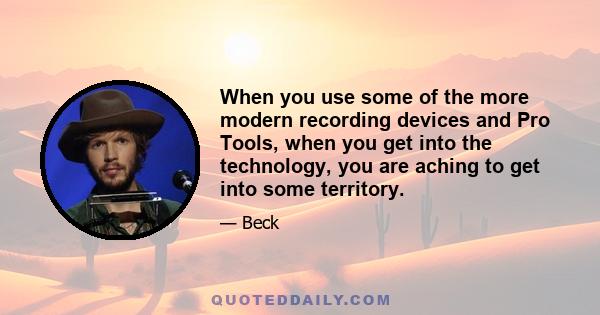 When you use some of the more modern recording devices and Pro Tools, when you get into the technology, you are aching to get into some territory.