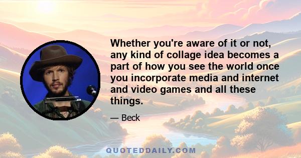 Whether you're aware of it or not, any kind of collage idea becomes a part of how you see the world once you incorporate media and internet and video games and all these things.