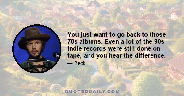 You just want to go back to those 70s albums. Even a lot of the 90s indie records were still done on tape, and you hear the difference.