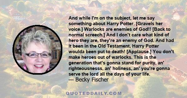 And while I'm on the subject, let me say something about Harry Potter. [Gravels her voice.] Warlocks are enemies of God!! [Back to normal screech.] And I don't care what kind of hero they are, they're an enemy of God.