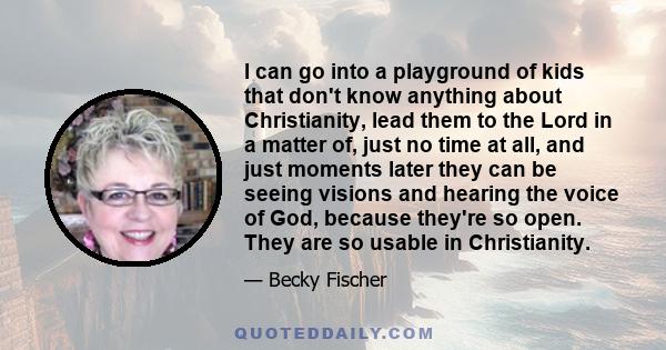 I can go into a playground of kids that don't know anything about Christianity, lead them to the Lord in a matter of, just no time at all, and just moments later they can be seeing visions and hearing the voice of God,