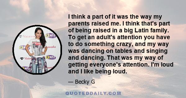 I think a part of it was the way my parents raised me. I think that's part of being raised in a big Latin family. To get an adult's attention you have to do something crazy, and my way was dancing on tables and singing