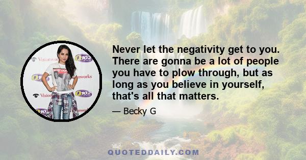 Never let the negativity get to you. There are gonna be a lot of people you have to plow through, but as long as you believe in yourself, that's all that matters.