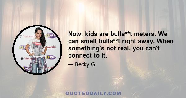 Now, kids are bulls**t meters. We can smell bulls**t right away. When something's not real, you can't connect to it.