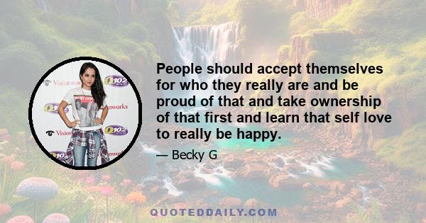 People should accept themselves for who they really are and be proud of that and take ownership of that first and learn that self love to really be happy.