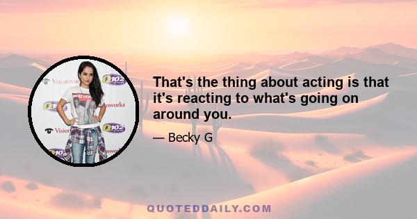 That's the thing about acting is that it's reacting to what's going on around you.