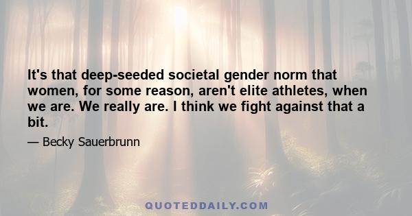 It's that deep-seeded societal gender norm that women, for some reason, aren't elite athletes, when we are. We really are. I think we fight against that a bit.