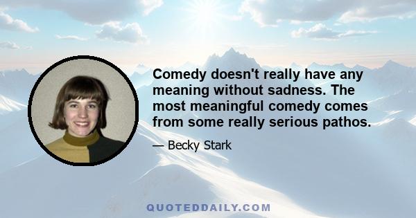 Comedy doesn't really have any meaning without sadness. The most meaningful comedy comes from some really serious pathos.