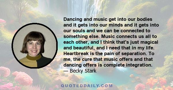 Dancing and music get into our bodies and it gets into our minds and it gets into our souls and we can be connected to something else. Music connects us all to each other, and I think that's just magical and beautiful,