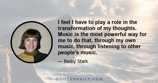 I feel I have to play a role in the transformation of my thoughts. Music is the most powerful way for me to do that, through my own music, through listening to other people's music.