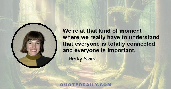 We're at that kind of moment where we really have to understand that everyone is totally connected and everyone is important.