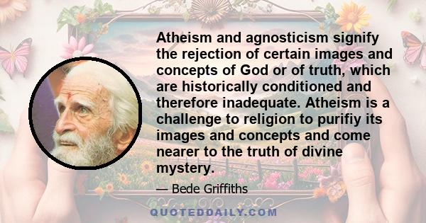 Atheism and agnosticism signify the rejection of certain images and concepts of God or of truth, which are historically conditioned and therefore inadequate. Atheism is a challenge to religion to purifiy its images and