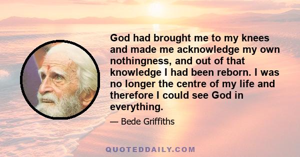 God had brought me to my knees and made me acknowledge my own nothingness, and out of that knowledge I had been reborn. I was no longer the centre of my life and therefore I could see God in everything.