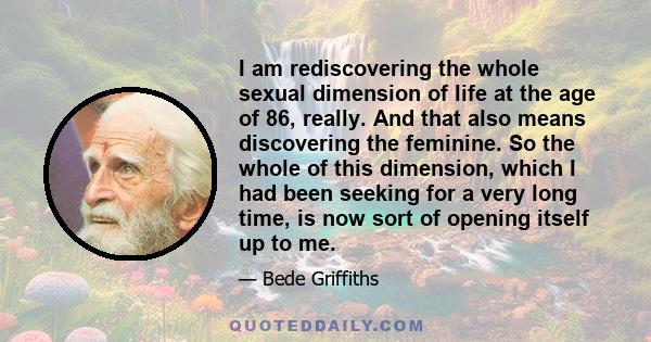 I am rediscovering the whole sexual dimension of life at the age of 86, really. And that also means discovering the feminine. So the whole of this dimension, which I had been seeking for a very long time, is now sort of 