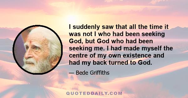 I suddenly saw that all the time it was not I who had been seeking God, but God who had been seeking me. I had made myself the centre of my own existence and had my back turned to God.