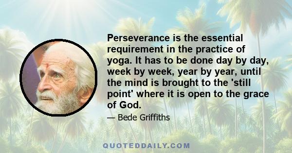 Perseverance is the essential requirement in the practice of yoga. It has to be done day by day, week by week, year by year, until the mind is brought to the 'still point' where it is open to the grace of God.