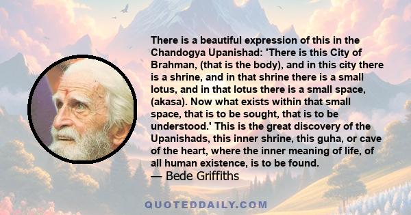 There is a beautiful expression of this in the Chandogya Upanishad: 'There is this City of Brahman, (that is the body), and in this city there is a shrine, and in that shrine there is a small lotus, and in that lotus