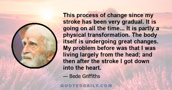 This process of change since my stroke has been very gradual. It is going on all the time... It is partly a physical transformation. The body itself is undergoing great changes. My problem before was that I was living