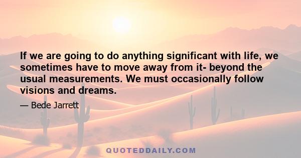 If we are going to do anything significant with life, we sometimes have to move away from it- beyond the usual measurements. We must occasionally follow visions and dreams.