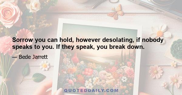 Sorrow you can hold, however desolating, if nobody speaks to you. If they speak, you break down.