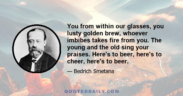 You from within our glasses, you lusty golden brew, whoever imbibes takes fire from you. The young and the old sing your praises. Here's to beer, here's to cheer, here's to beer.