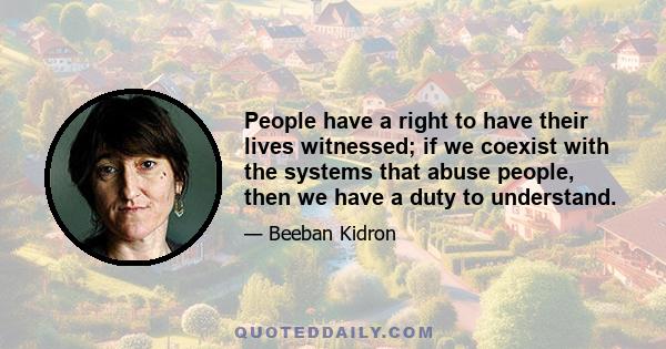 People have a right to have their lives witnessed; if we coexist with the systems that abuse people, then we have a duty to understand.