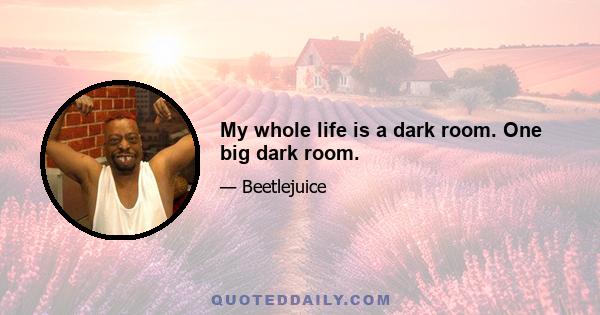 My whole life is a dark room. One big dark room.