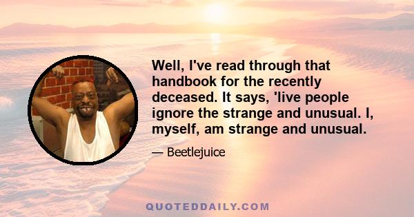 Well, I've read through that handbook for the recently deceased. It says, 'live people ignore the strange and unusual. I, myself, am strange and unusual.