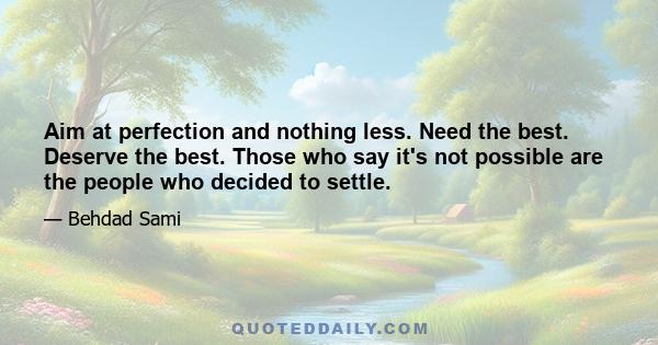 Aim at perfection and nothing less. Need the best. Deserve the best. Those who say it's not possible are the people who decided to settle.