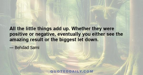 All the little things add up. Whether they were positive or negative, eventually you either see the amazing result or the biggest let down.