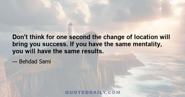 Don't think for one second the change of location will bring you success. If you have the same mentality, you will have the same results.