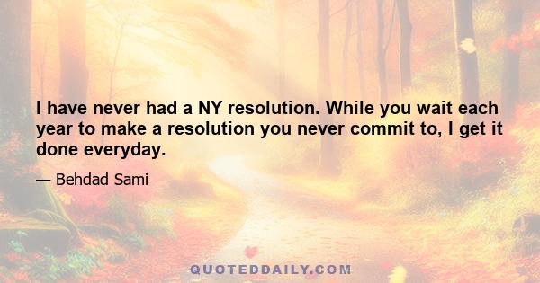 I have never had a NY resolution. While you wait each year to make a resolution you never commit to, I get it done everyday.