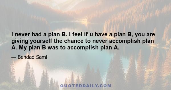 I never had a plan B. I feel if u have a plan B, you are giving yourself the chance to never accomplish plan A. My plan B was to accomplish plan A.