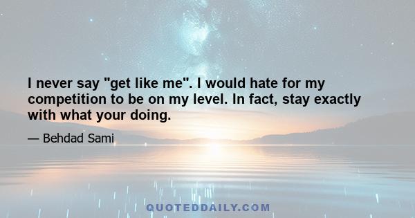 I never say get like me. I would hate for my competition to be on my level. In fact, stay exactly with what your doing.