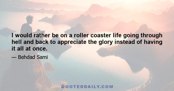 I would rather be on a roller coaster life going through hell and back to appreciate the glory instead of having it all at once.