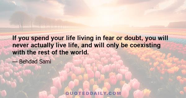 If you spend your life living in fear or doubt, you will never actually live life, and will only be coexisting with the rest of the world.