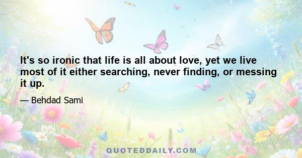 It's so ironic that life is all about love, yet we live most of it either searching, never finding, or messing it up.