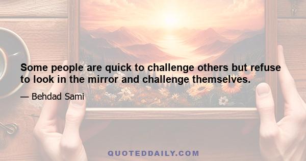 Some people are quick to challenge others but refuse to look in the mirror and challenge themselves.