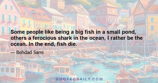 Some people like being a big fish in a small pond, others a ferocious shark in the ocean, I rather be the ocean. In the end, fish die.