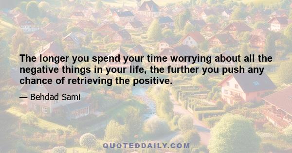 The longer you spend your time worrying about all the negative things in your life, the further you push any chance of retrieving the positive.