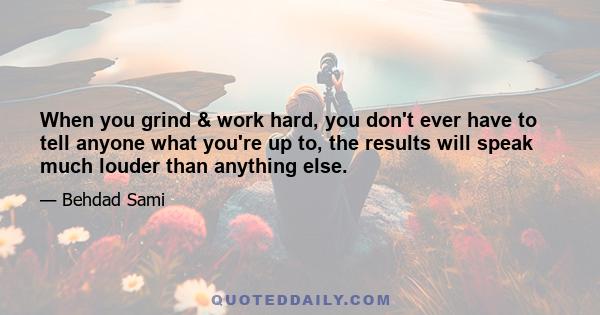 When you grind & work hard, you don't ever have to tell anyone what you're up to, the results will speak much louder than anything else.