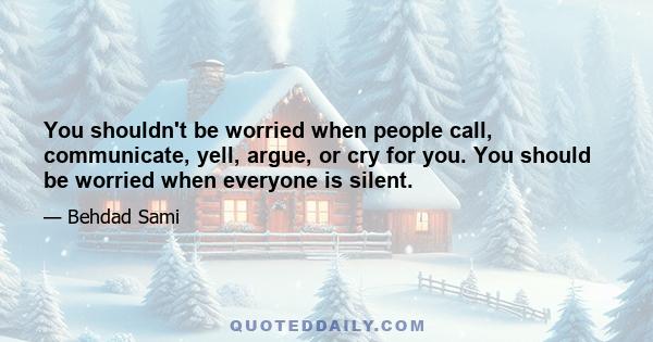 You shouldn't be worried when people call, communicate, yell, argue, or cry for you. You should be worried when everyone is silent.