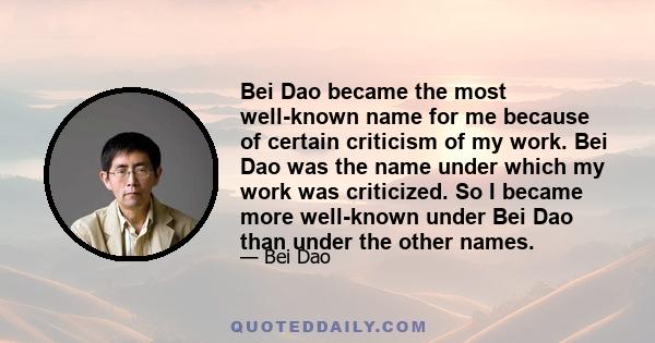 Bei Dao became the most well-known name for me because of certain criticism of my work. Bei Dao was the name under which my work was criticized. So I became more well-known under Bei Dao than under the other names.