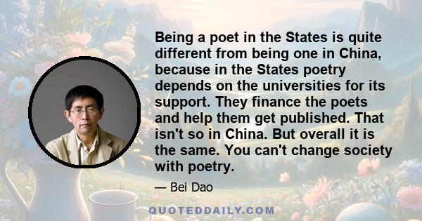 Being a poet in the States is quite different from being one in China, because in the States poetry depends on the universities for its support. They finance the poets and help them get published. That isn't so in