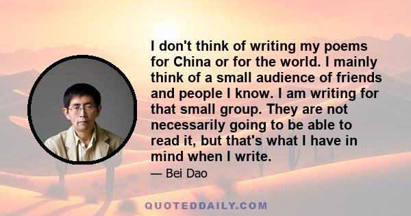 I don't think of writing my poems for China or for the world. I mainly think of a small audience of friends and people I know. I am writing for that small group. They are not necessarily going to be able to read it, but 