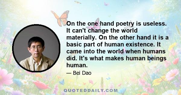 On the one hand poetry is useless. It can't change the world materially. On the other hand it is a basic part of human existence. It came into the world when humans did. It's what makes human beings human.