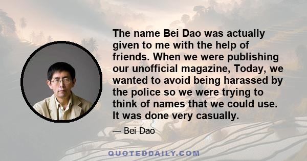 The name Bei Dao was actually given to me with the help of friends. When we were publishing our unofficial magazine, Today, we wanted to avoid being harassed by the police so we were trying to think of names that we