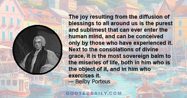 The joy resulting from the diffusion of blessings to all around us is the purest and sublimest that can ever enter the human mind, and can be conceived only by those who have experienced it. Next to the consolations of